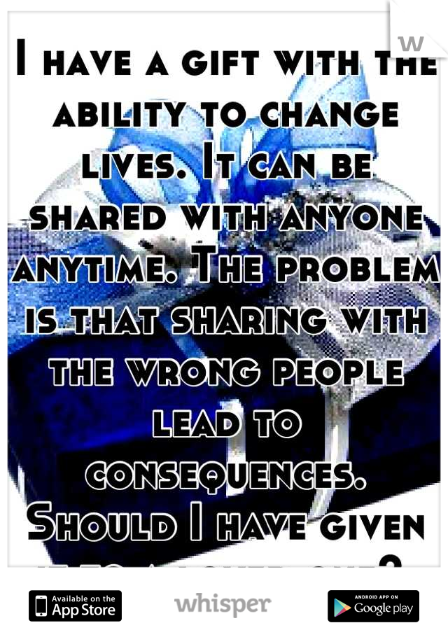 I have a gift with the ability to change lives. It can be shared with anyone anytime. The problem is that sharing with the wrong people lead to consequences. Should I have given it to a loved one? 