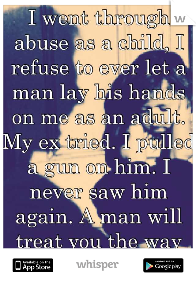 I went through abuse as a child, I refuse to ever let a man lay his hands on me as an adult. My ex tried. I pulled a gun on him. I never saw him again. A man will treat you the way you let him.