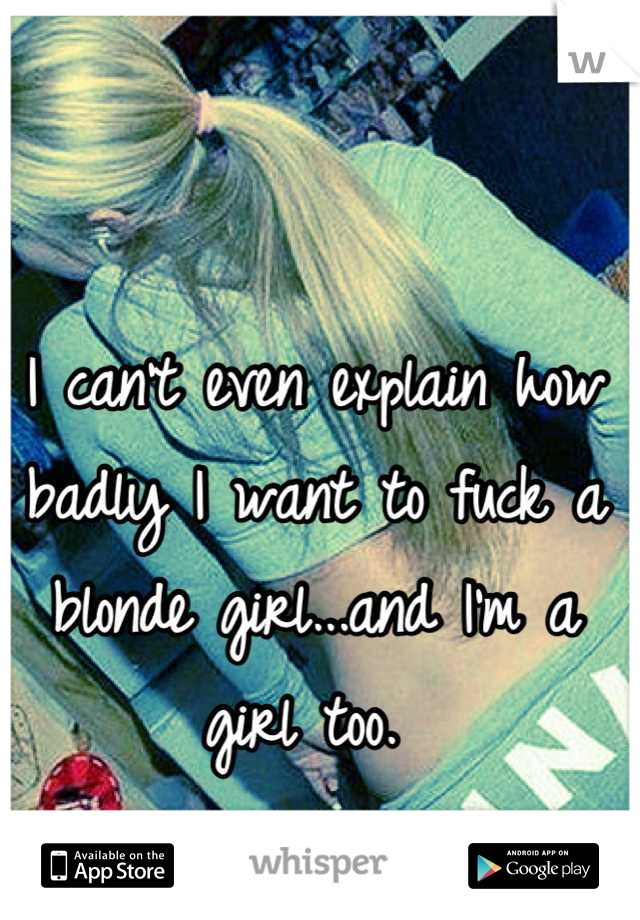 I can't even explain how badly I want to fuck a blonde girl...and I'm a girl too. 