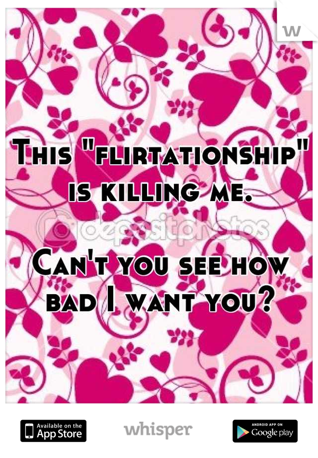 This "flirtationship" is killing me.

Can't you see how bad I want you?