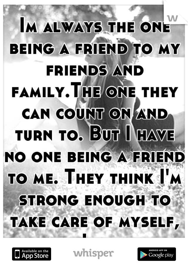 Im always the one being a friend to my friends and family.The one they can count on and turn to. But I have no one being a friend to me. They think I'm strong enough to take care of myself, but Im not.