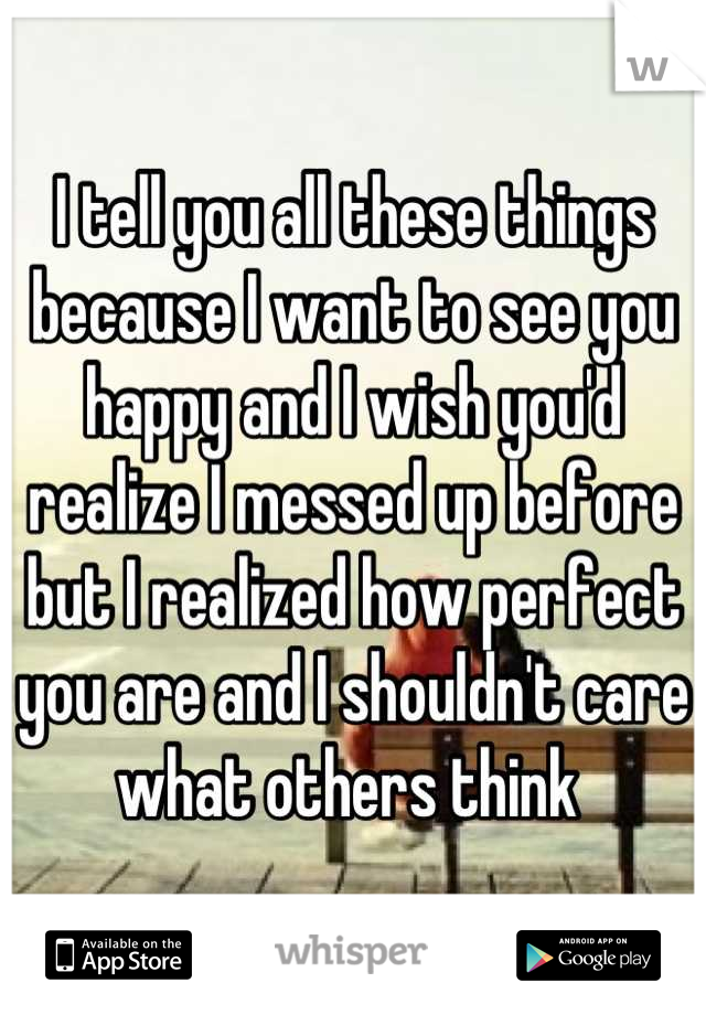 I tell you all these things because I want to see you happy and I wish you'd realize I messed up before but I realized how perfect you are and I shouldn't care what others think 