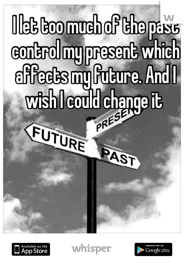 I let too much of the past control my present which affects my future. And I wish I could change it 