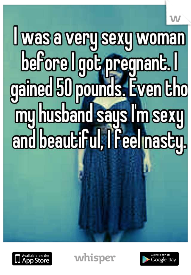 I was a very sexy woman before I got pregnant. I gained 50 pounds. Even tho my husband says I'm sexy and beautiful, I feel nasty.