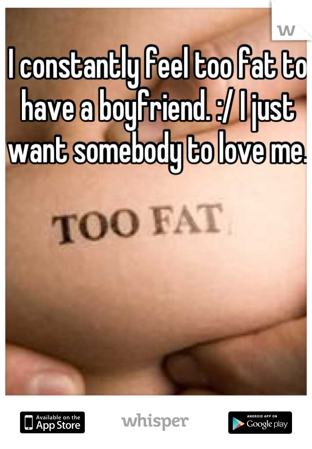 I constantly feel too fat to have a boyfriend. :/ I just want somebody to love me. 