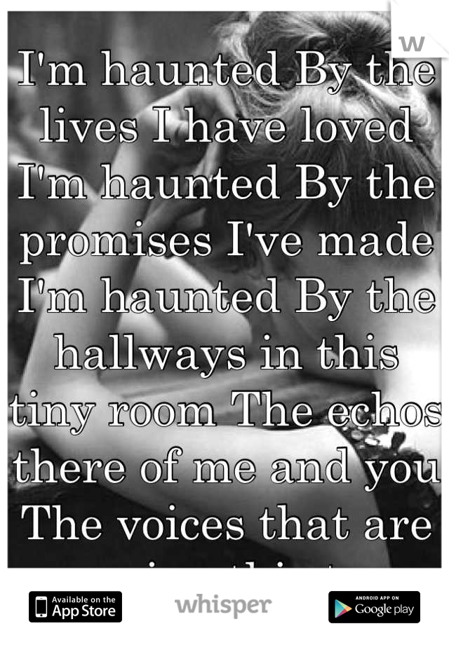 I'm haunted By the lives I have loved
I'm haunted By the promises I've made I'm haunted By the hallways in this tiny room The echos there of me and you 
The voices that are carrying this tune