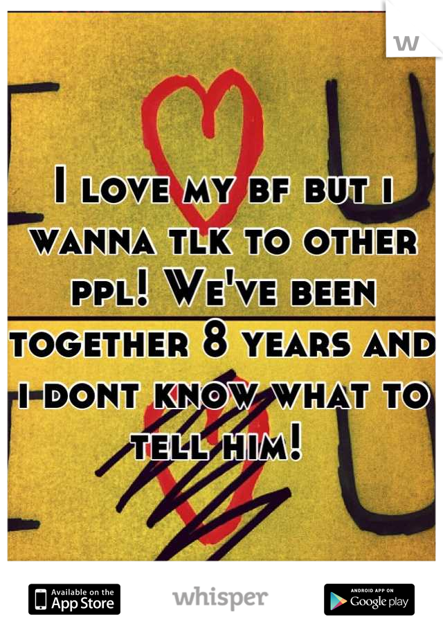 I love my bf but i wanna tlk to other ppl! We've been together 8 years and i dont know what to tell him! 