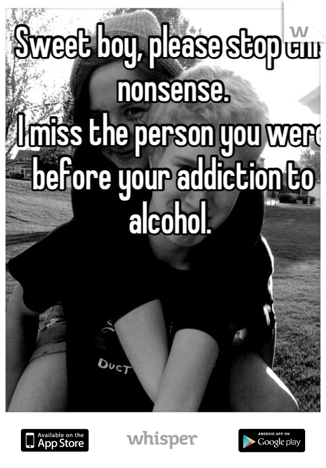 Sweet boy, please stop this nonsense. 
I miss the person you were before your addiction to alcohol. 