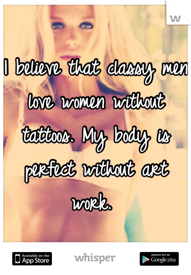 I believe that classy men love women without tattoos. My body is perfect without art work. 