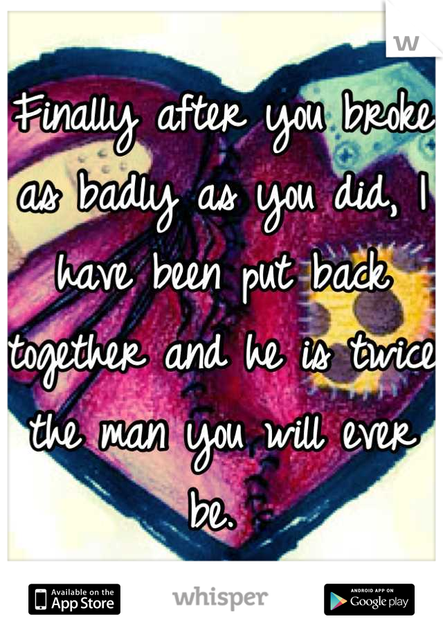 Finally after you broke as badly as you did, I have been put back together and he is twice the man you will ever be. 