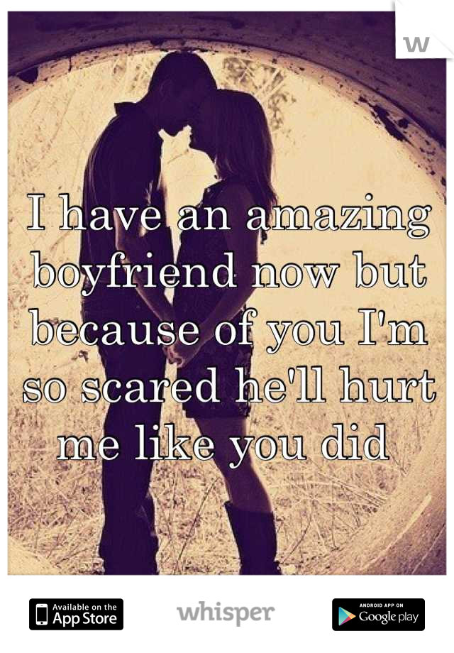 I have an amazing boyfriend now but because of you I'm so scared he'll hurt me like you did 