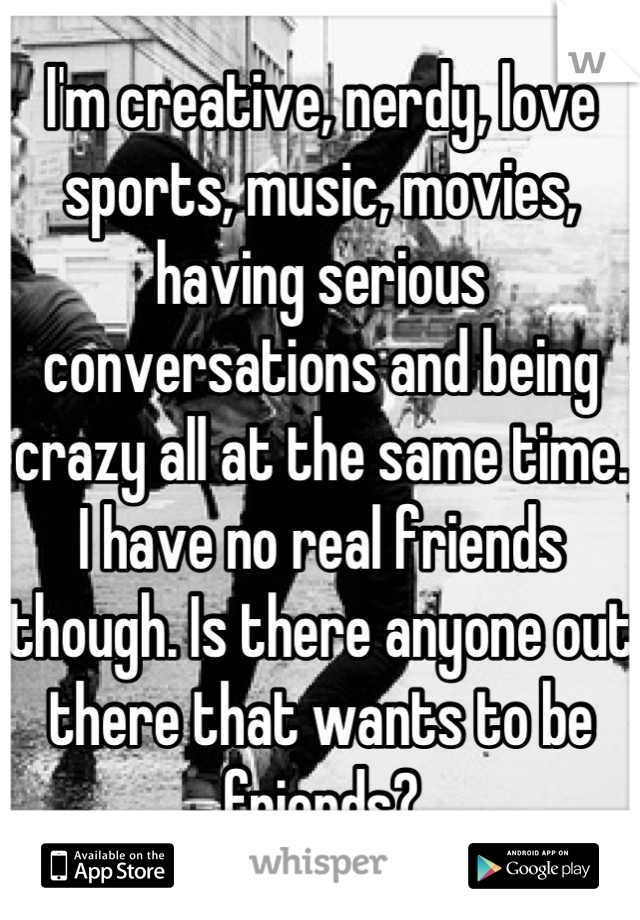 I'm creative, nerdy, love sports, music, movies, having serious conversations and being crazy all at the same time. I have no real friends though. Is there anyone out there that wants to be friends?