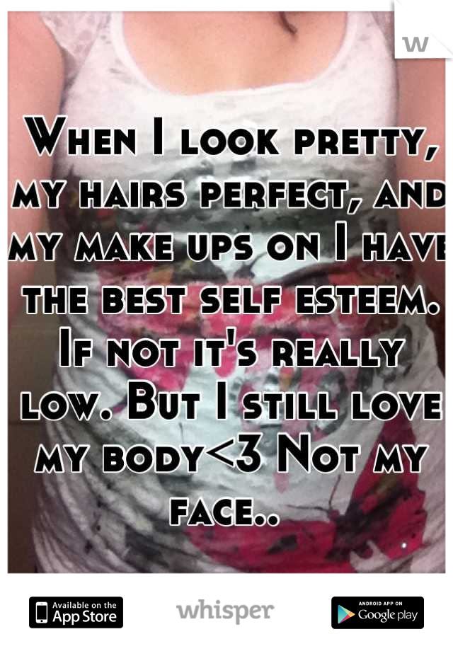 When I look pretty, my hairs perfect, and my make ups on I have the best self esteem. If not it's really low. But I still love my body<3 Not my face.. 