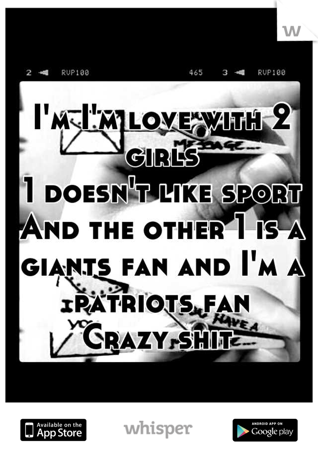 I'm I'm love with 2 girls 
1 doesn't like sport 
And the other 1 is a giants fan and I'm a patriots fan 
Crazy shit 