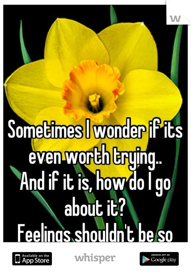 Sometimes I wonder if its even worth trying.. 
And if it is, how do I go about it?
Feelings shouldn't be so damn bipolar...