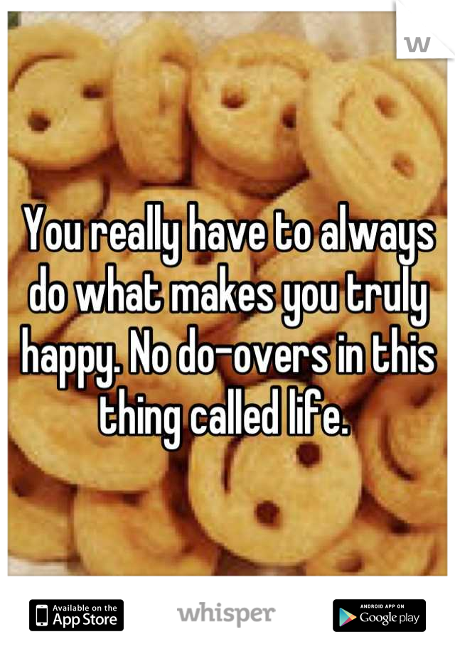 You really have to always do what makes you truly happy. No do-overs in this thing called life. 