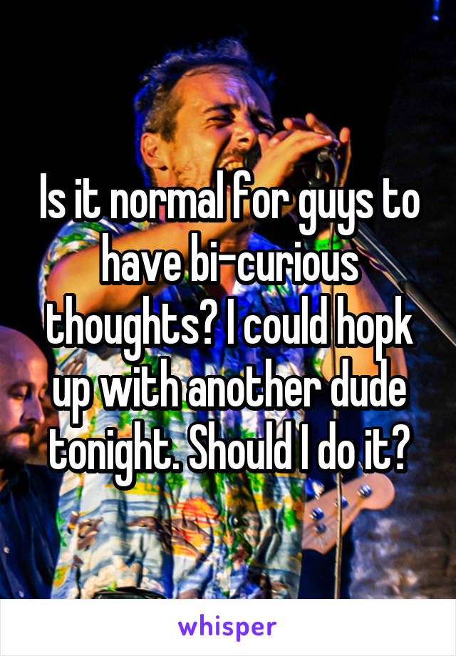 Is it normal for guys to have bi-curious thoughts? I could hopk up with another dude tonight. Should I do it?