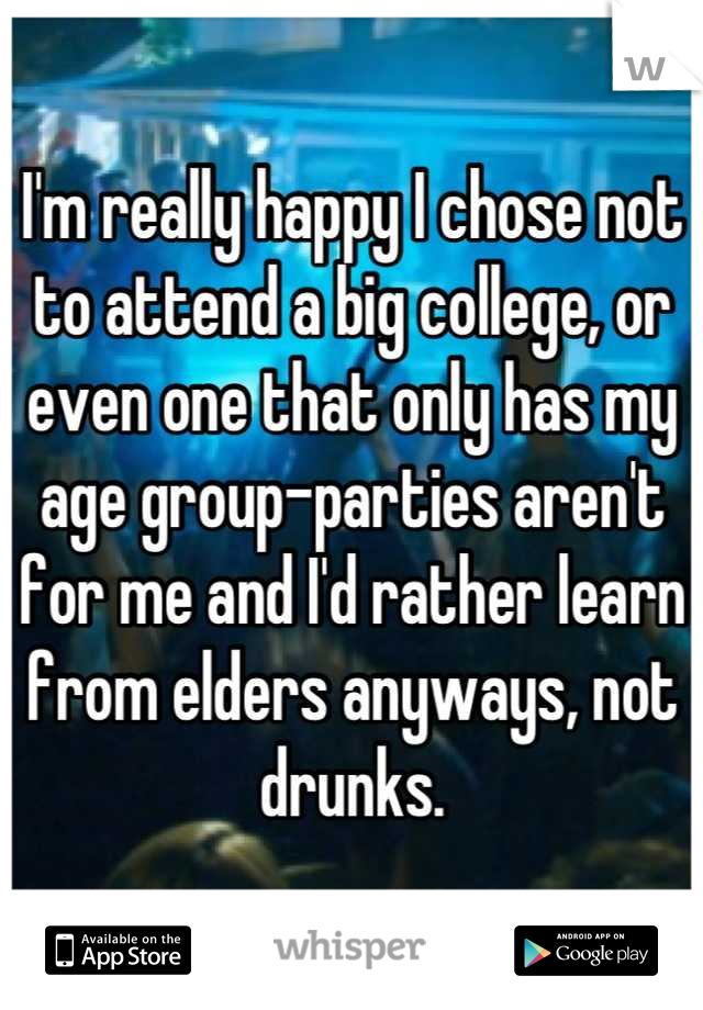 I'm really happy I chose not to attend a big college, or even one that only has my age group-parties aren't for me and I'd rather learn from elders anyways, not drunks.