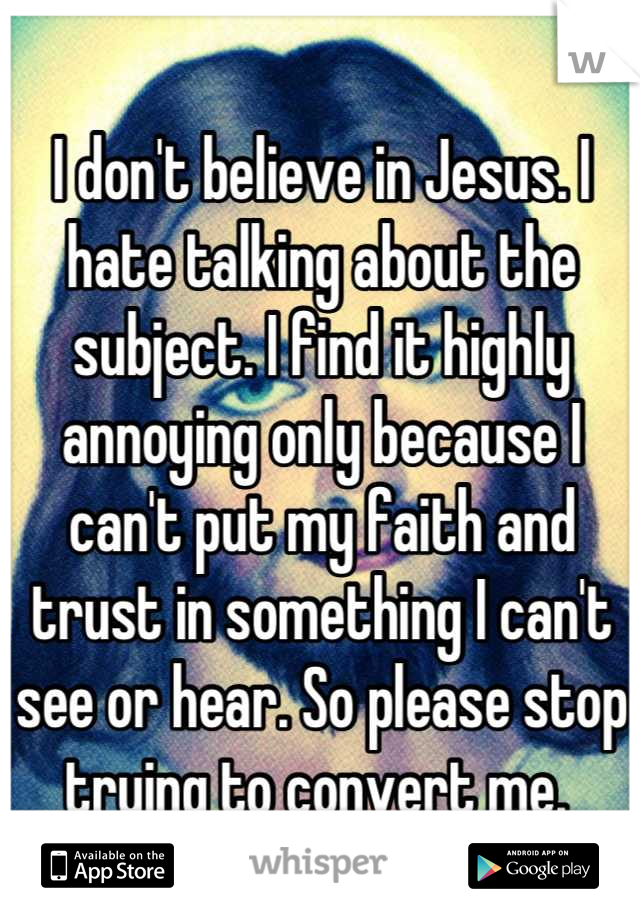 I don't believe in Jesus. I hate talking about the subject. I find it highly annoying only because I can't put my faith and trust in something I can't see or hear. So please stop trying to convert me. 