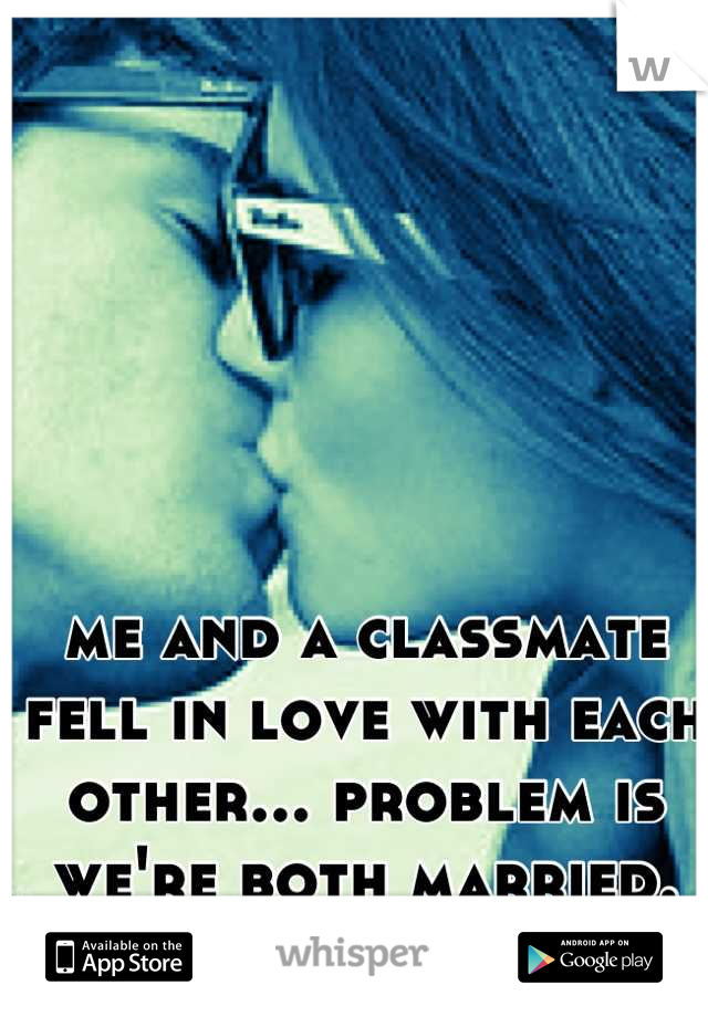 me and a classmate fell in love with each other... problem is we're both married.