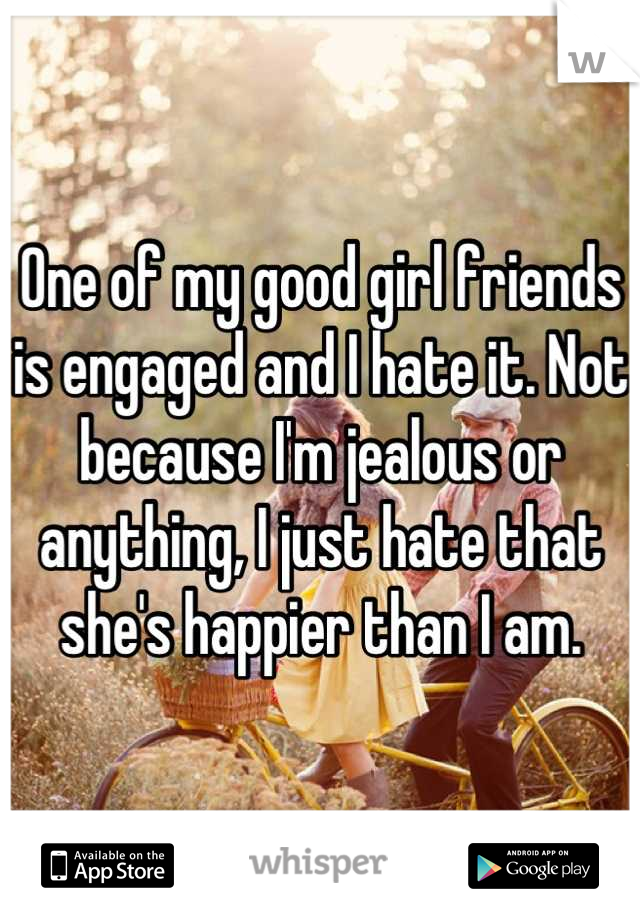 One of my good girl friends is engaged and I hate it. Not because I'm jealous or anything, I just hate that she's happier than I am.