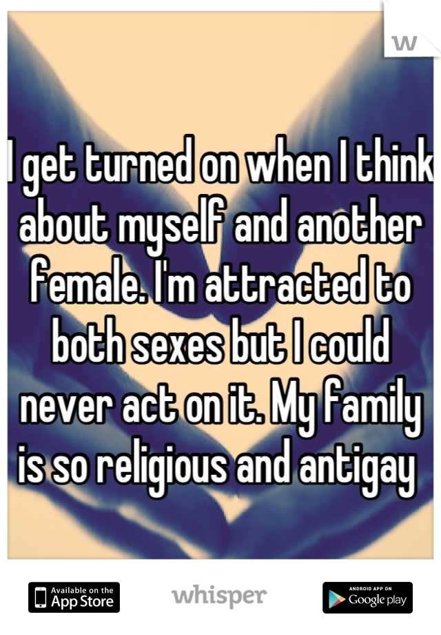 I get turned on when I think about myself and another female. I'm attracted to both sexes but I could never act on it. My family is so religious and antigay 