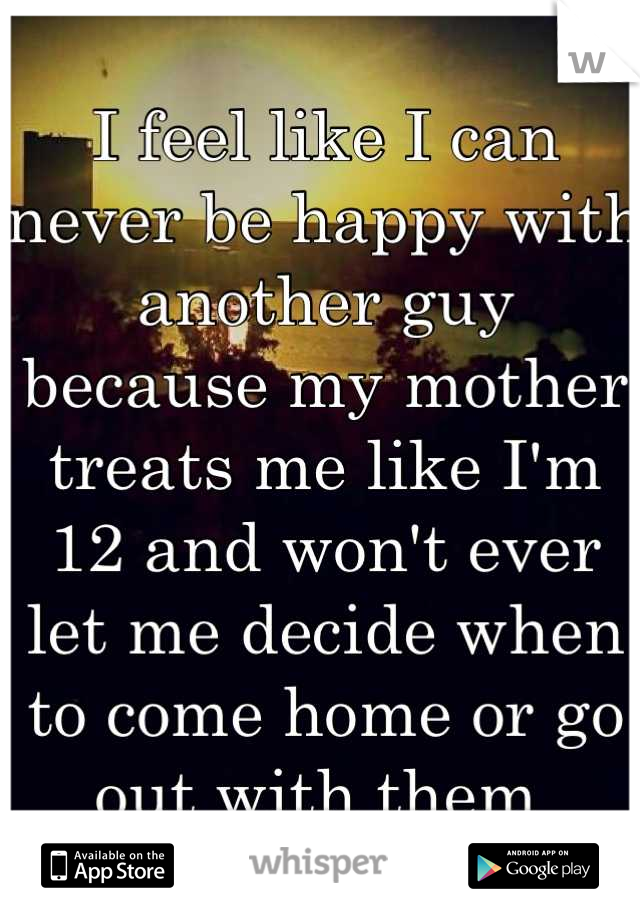 I feel like I can never be happy with another guy because my mother treats me like I'm 12 and won't ever let me decide when to come home or go out with them 