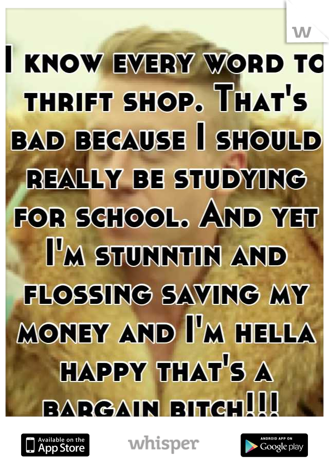 I know every word to thrift shop. That's bad because I should really be studying for school. And yet I'm stunntin and flossing saving my money and I'm hella happy that's a bargain bitch!!! 