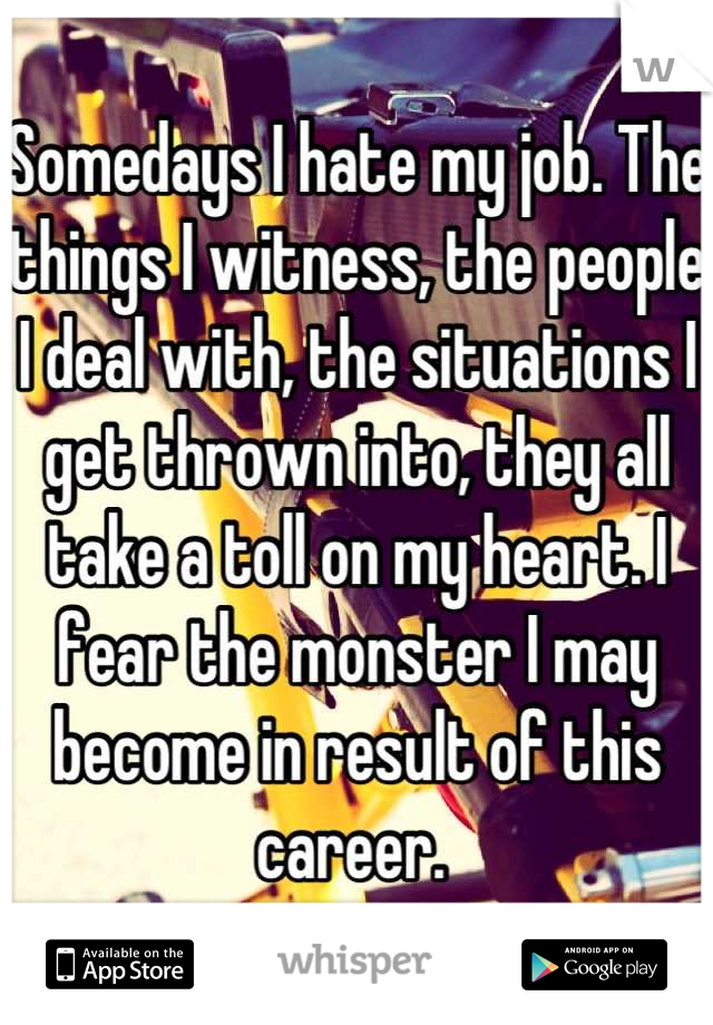 Somedays I hate my job. The things I witness, the people I deal with, the situations I get thrown into, they all take a toll on my heart. I fear the monster I may become in result of this career. 