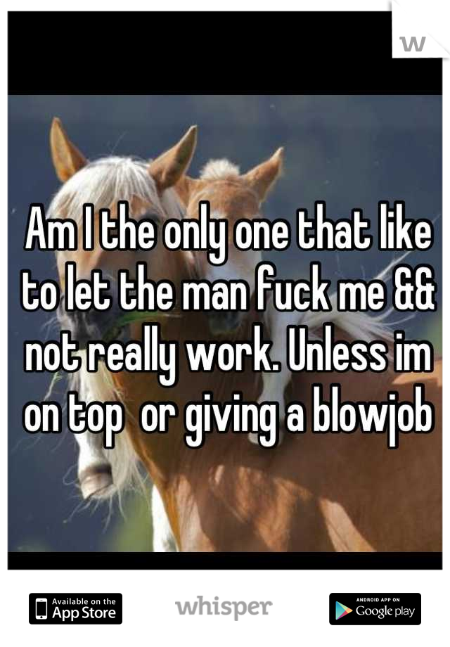 Am I the only one that like to let the man fuck me && not really work. Unless im on top  or giving a blowjob