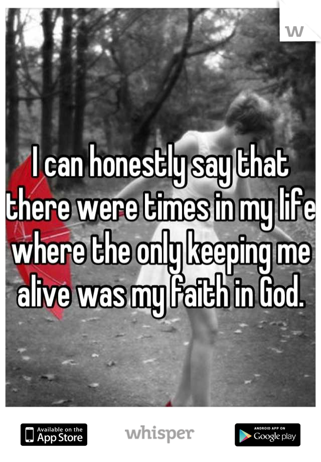 I can honestly say that there were times in my life where the only keeping me alive was my faith in God.