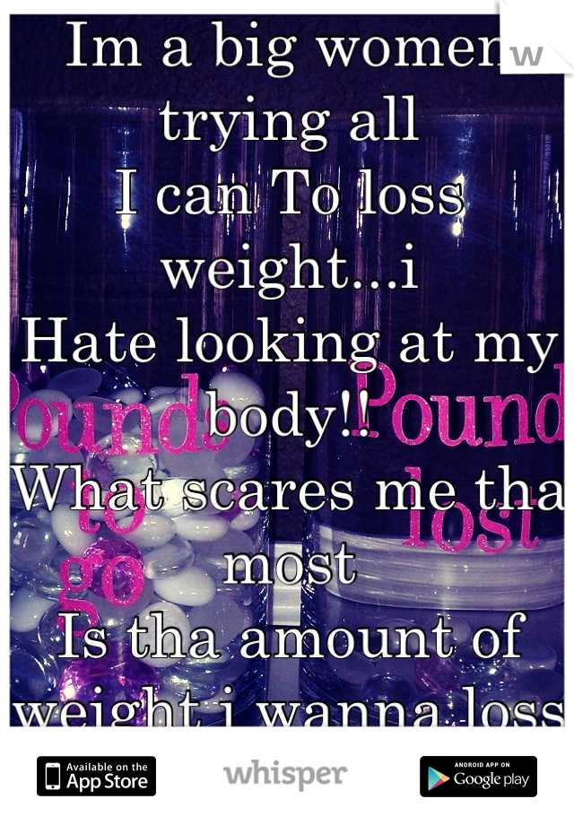 Im a big women trying all
I can To loss weight...i
Hate looking at my body!!
What scares me tha most
Is tha amount of weight i wanna loss
Is gonna be impossible 