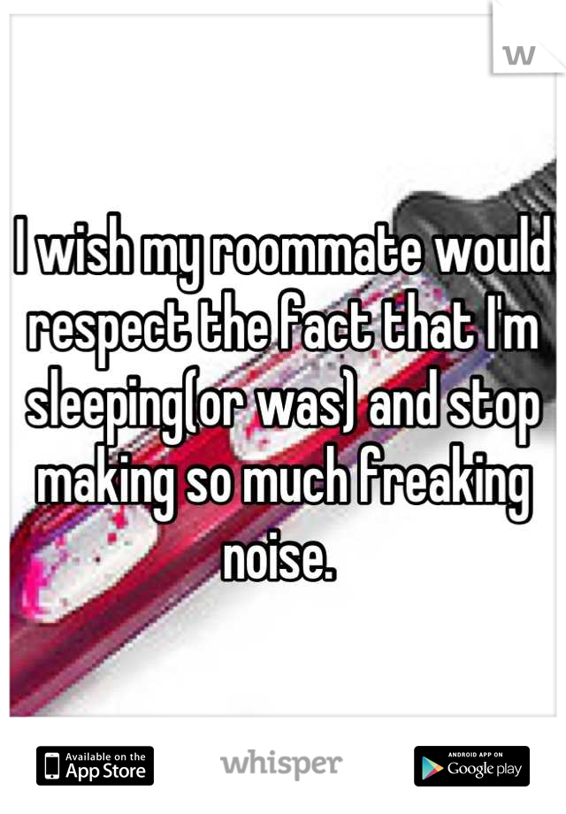 I wish my roommate would respect the fact that I'm sleeping(or was) and stop making so much freaking noise. 