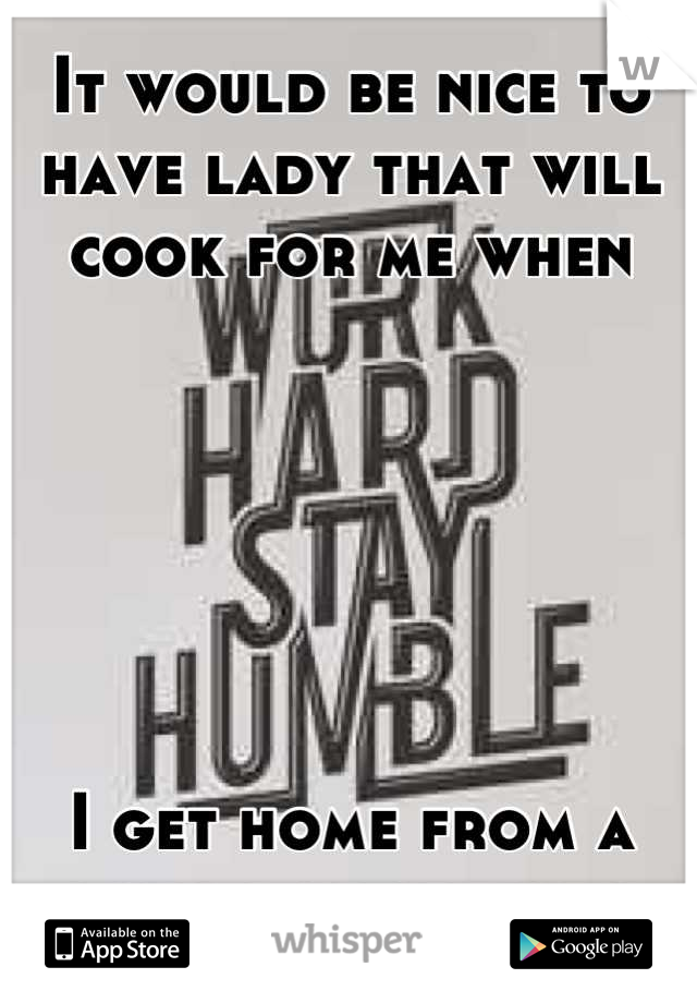 It would be nice to have lady that will cook for me when 






I get home from a long day at work