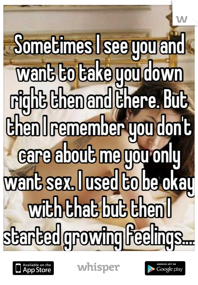 Sometimes I see you and want to take you down right then and there. But then I remember you don't care about me you only want sex. I used to be okay with that but then I started growing feelings....