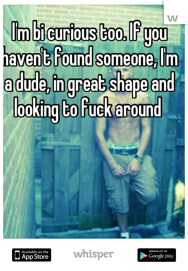 I'm bi curious too. If you haven't found someone, I'm a dude, in great shape and looking to fuck around 