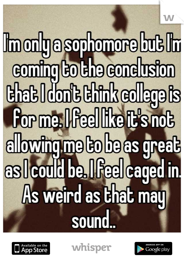 I'm only a sophomore but I'm coming to the conclusion that I don't think college is for me. I feel like it's not allowing me to be as great as I could be. I feel caged in. As weird as that may sound..