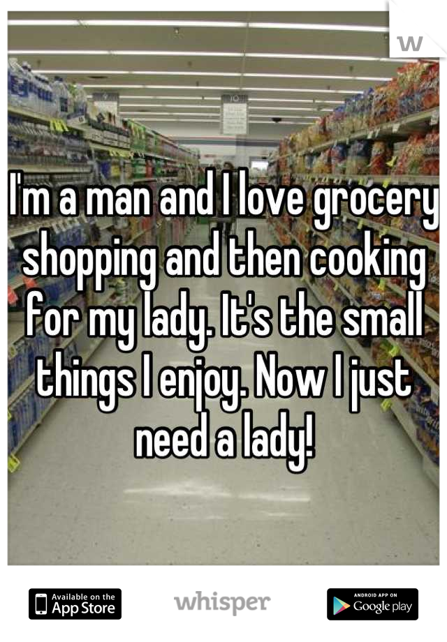 I'm a man and I love grocery shopping and then cooking for my lady. It's the small things I enjoy. Now I just need a lady!