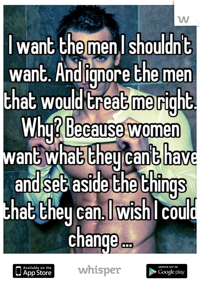 I want the men I shouldn't want. And ignore the men that would treat me right. Why? Because women want what they can't have and set aside the things that they can. I wish I could change ...