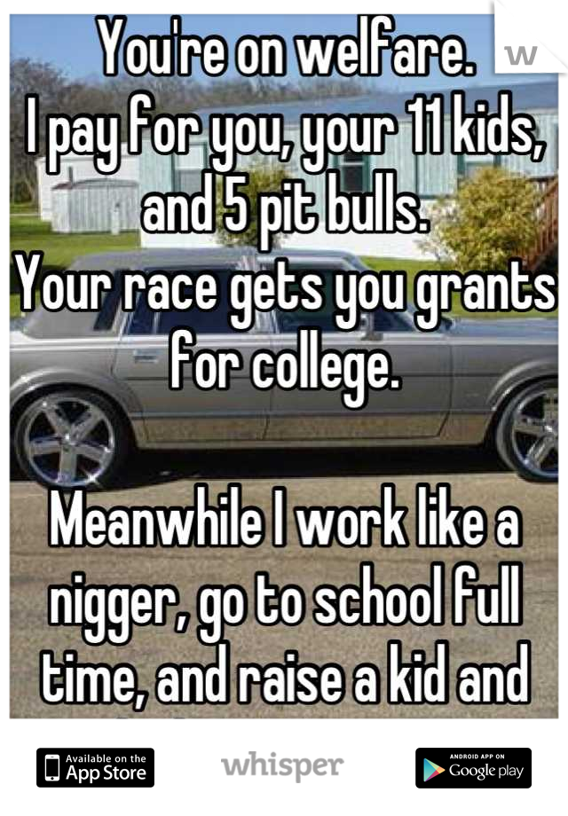 You're on welfare.
I pay for you, your 11 kids, and 5 pit bulls.
Your race gets you grants for college.

Meanwhile I work like a nigger, go to school full time, and raise a kid and look at your car.