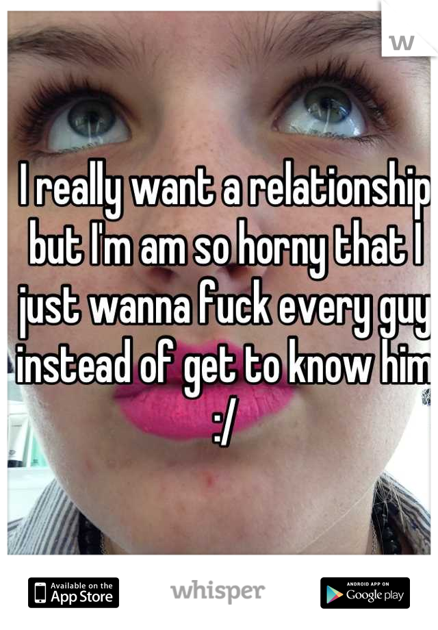 I really want a relationship but I'm am so horny that I just wanna fuck every guy instead of get to know him :/