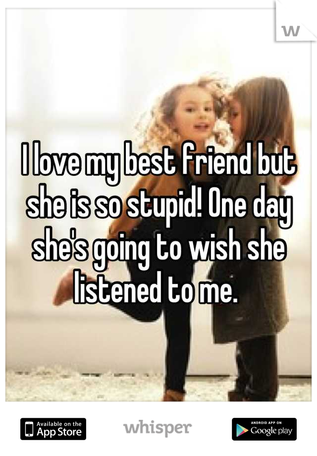 I love my best friend but she is so stupid! One day she's going to wish she listened to me. 