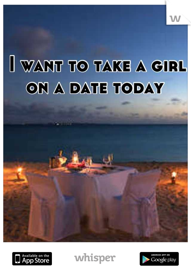 I want to take a girl on a date today 