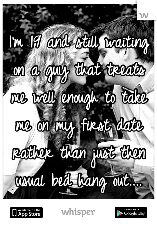 I'm 19 and still waiting on a guy that treats me well enough to take me on my first date rather than just then usual bed hang out....