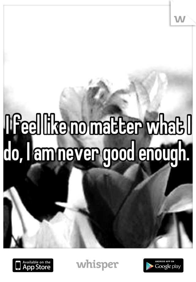 I feel like no matter what I do, I am never good enough. 