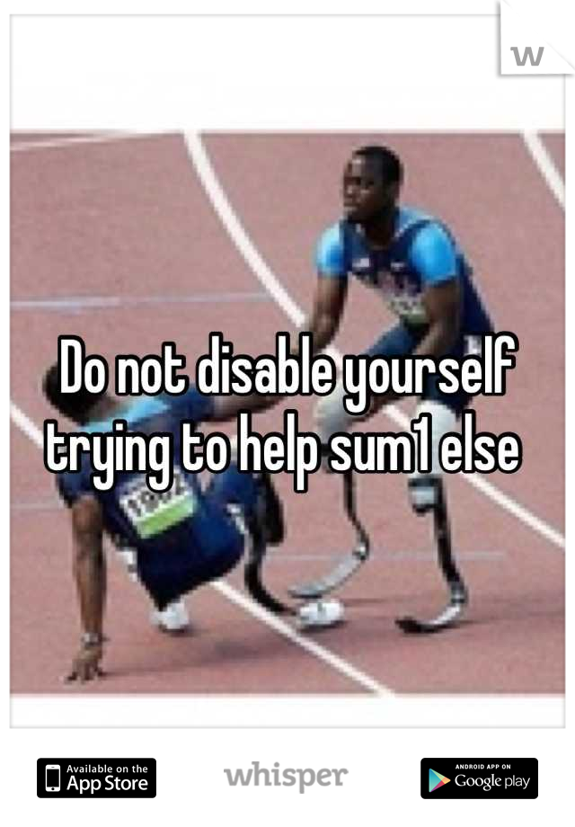 Do not disable yourself trying to help sum1 else 