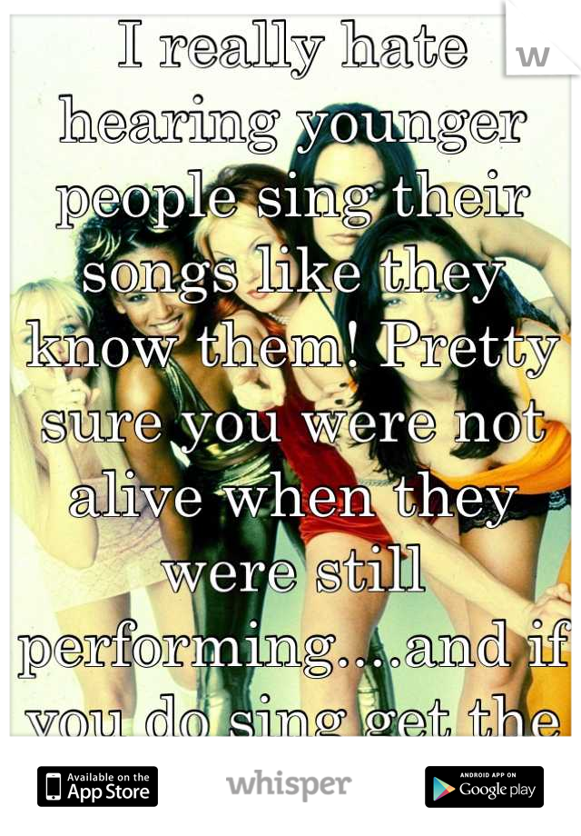 I really hate hearing younger people sing their songs like they know them! Pretty sure you were not alive when they were still performing....and if you do sing get the words right 