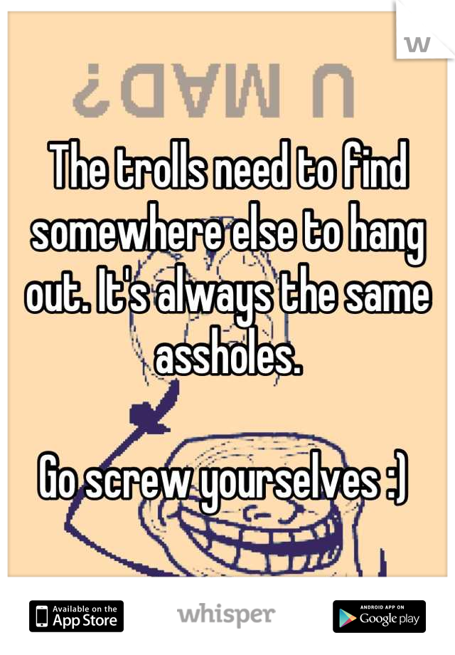 The trolls need to find somewhere else to hang out. It's always the same assholes.

Go screw yourselves :) 