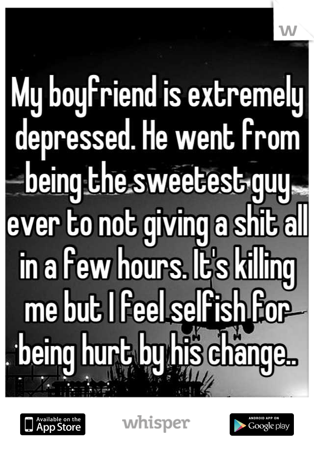 My boyfriend is extremely depressed. He went from being the sweetest guy ever to not giving a shit all in a few hours. It's killing me but I feel selfish for being hurt by his change..