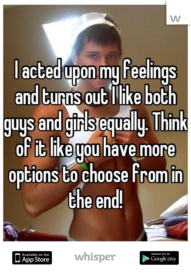 I acted upon my feelings and turns out I like both guys and girls equally. Think of it like you have more options to choose from in the end!